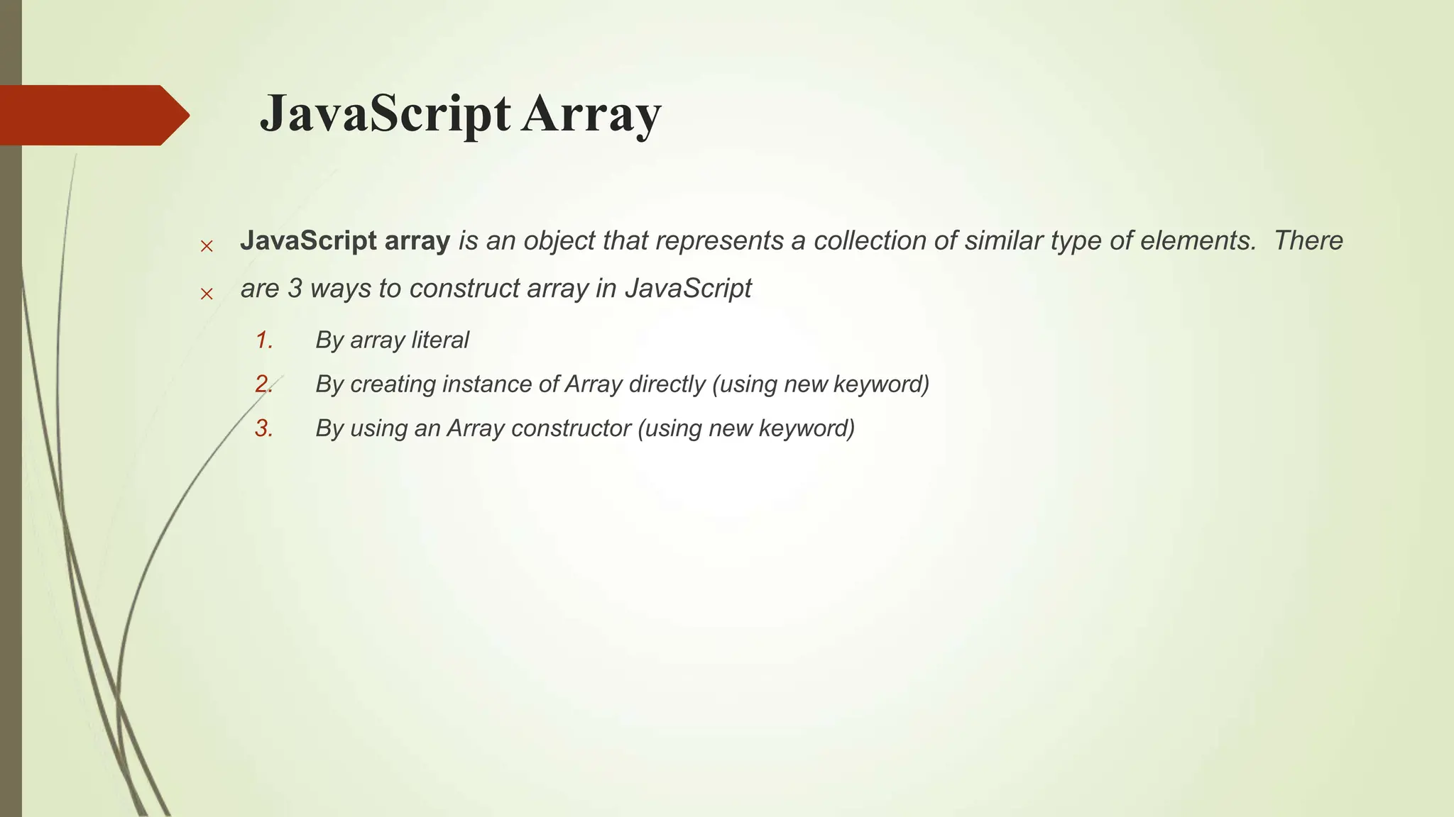 JavaScript Array


JavaScript array is an object that represents a collection of similar type of elements. There
are 3 ways to construct array in JavaScript
1. By array literal
2. By creating instance of Array directly (using new keyword)
3. By using an Array constructor (using new keyword)
 