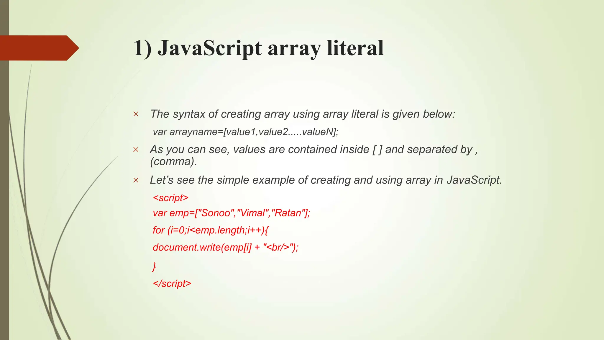 1) JavaScript array literal



The syntax of creating array using array literal is given below:
var arrayname=[value1,value2.....valueN];
As you can see, values are contained inside [ ] and separated by ,
(comma).
Let’s see the simple example of creating and using array in JavaScript.
<script>
var emp=["Sonoo","Vimal","Ratan"];
for (i=0;i<emp.length;i++){
document.write(emp[i] + "<br/>");
}
</script>
 