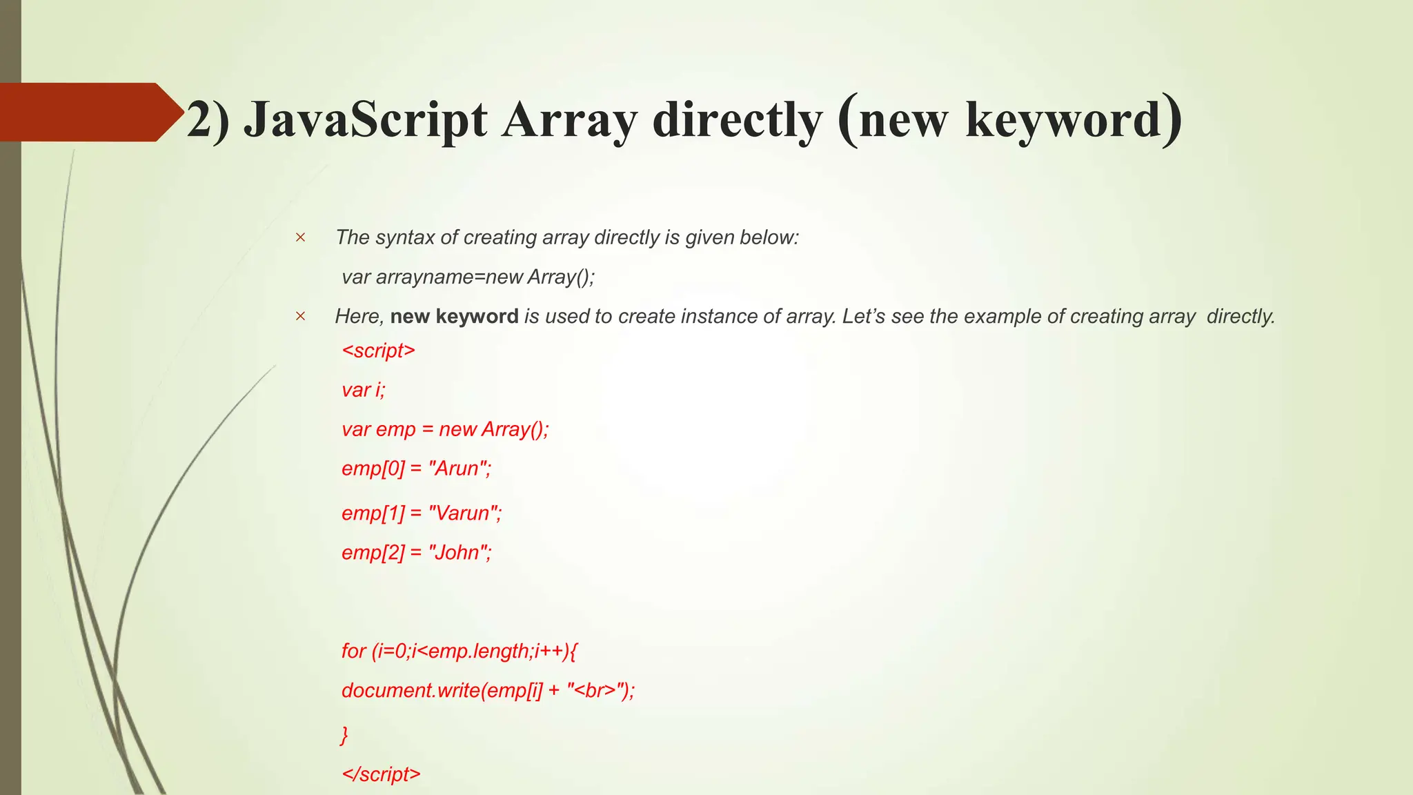 2) JavaScript Array directly (new keyword)


The syntax of creating array directly is given below:
var arrayname=new Array();
Here, new keyword is used to create instance of array. Let’s see the example of creating array directly.
<script>
var i;
var emp = new Array();
emp[0] = "Arun";
emp[1] = "Varun";
emp[2] = "John";
for (i=0;i<emp.length;i++){
document.write(emp[i] + "<br>");
}
</script>
 