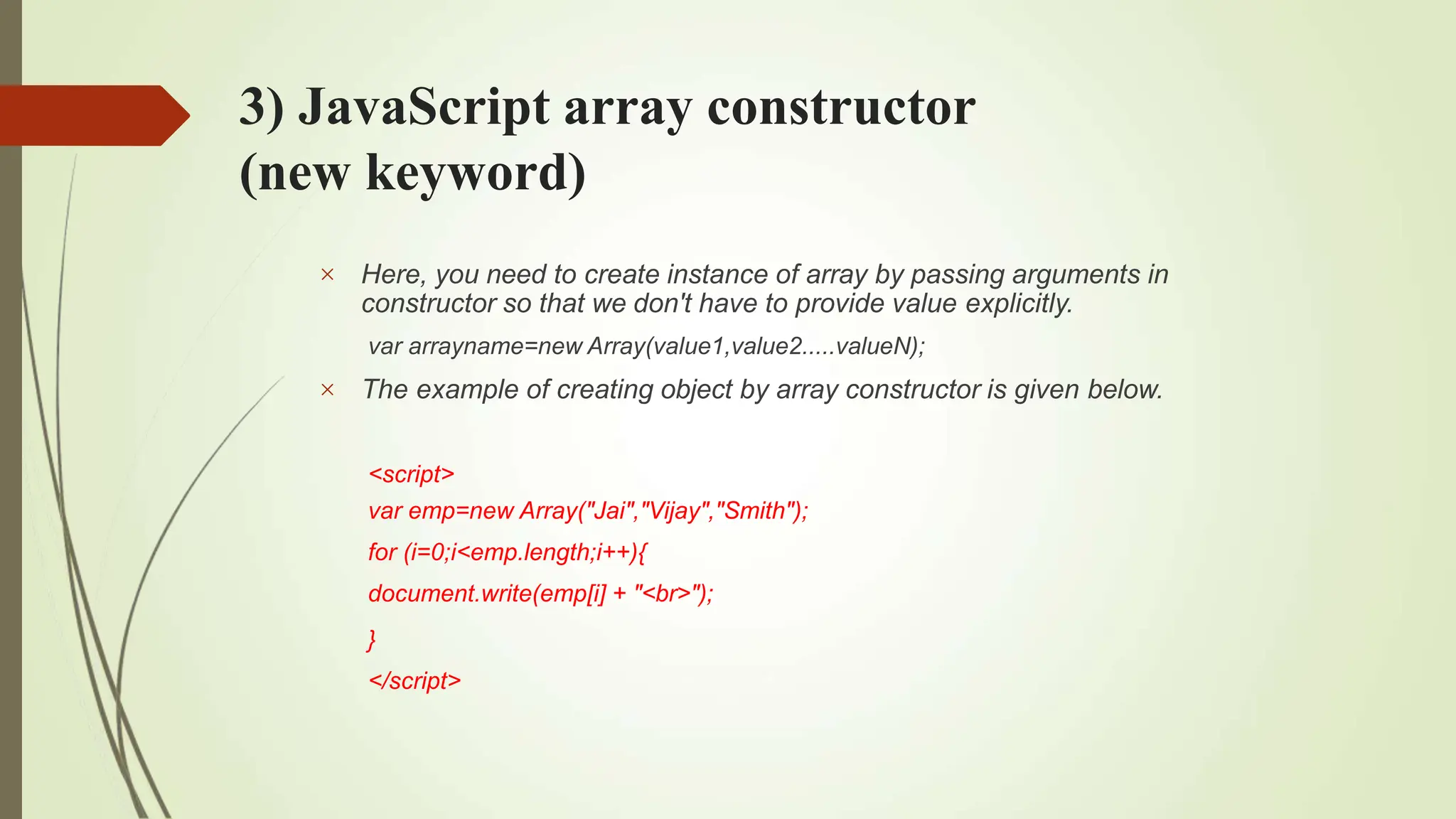 3) JavaScript array constructor
(new keyword)


Here, you need to create instance of array by passing arguments in
constructor so that we don't have to provide value explicitly.
var arrayname=new Array(value1,value2.....valueN);
The example of creating object by array constructor is given below.
<script>
var emp=new Array("Jai","Vijay","Smith");
for (i=0;i<emp.length;i++){
document.write(emp[i] + "<br>");
}
</script>
 
