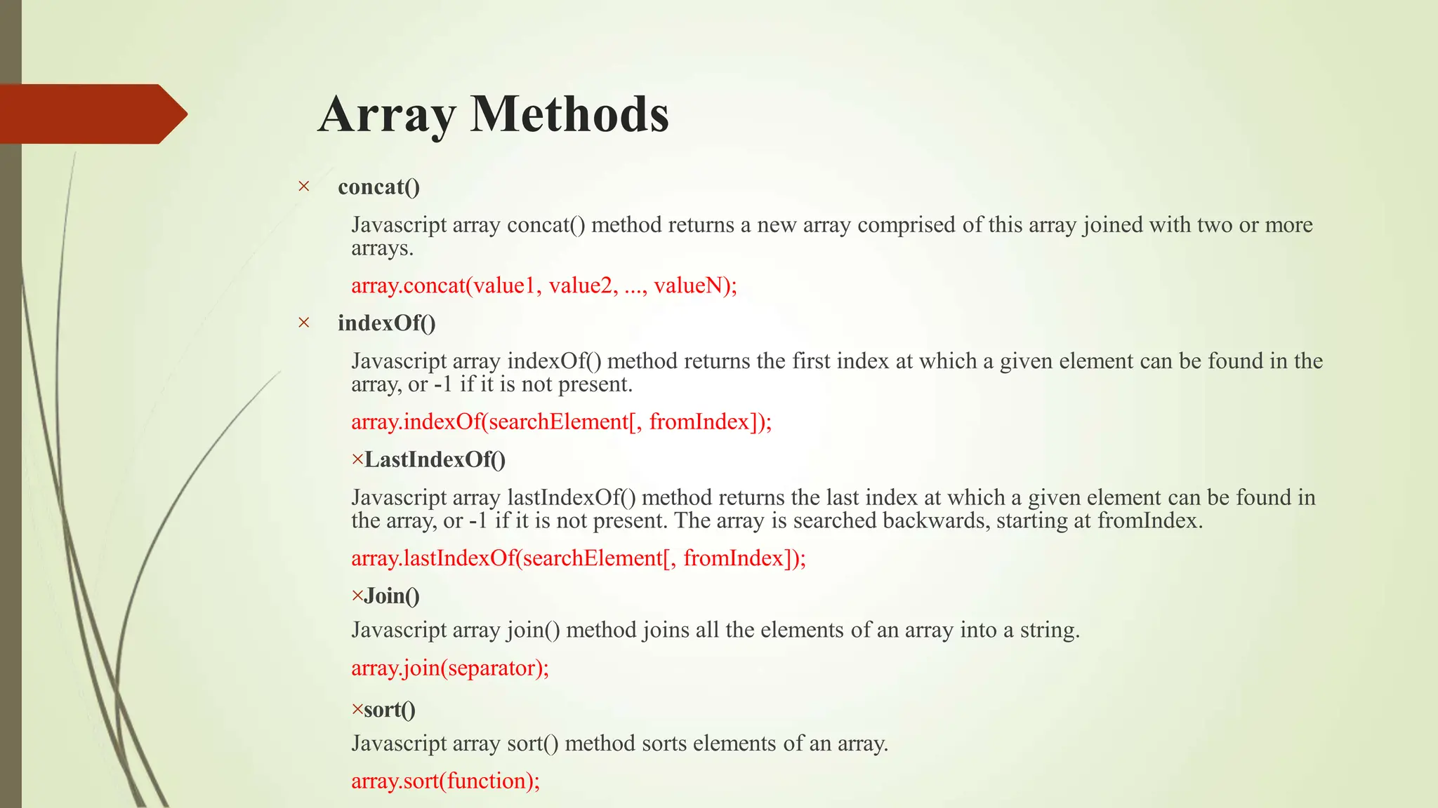 Array Methods


concat()
Javascript array concat() method returns a new array comprised of this array joined with two or more
arrays.
array.concat(value1, value2, ..., valueN);
indexOf()
Javascript array indexOf() method returns the first index at which a given element can be found in the
array, or -1 if it is not present.
array.indexOf(searchElement[, fromIndex]);
LastIndexOf()
Javascript array lastIndexOf() method returns the last index at which a given element can be found in
the array, or -1 if it is not present. The array is searched backwards, starting at fromIndex.
array.lastIndexOf(searchElement[, fromIndex]);
Join()
Javascript array join() method joins all the elements of an array into a string.
array.join(separator);
sort()
Javascript array sort() method sorts elements of an array.
array.sort(function);
 