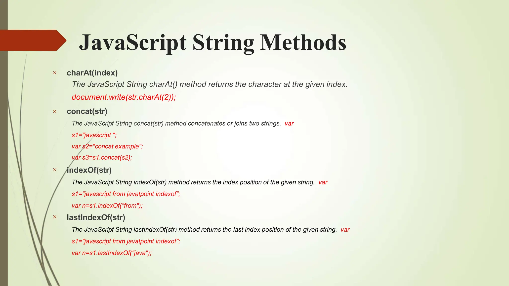 JavaScript String Methods




charAt(index)
The JavaScript String charAt() method returns the character at the given index.
document.write(str.charAt(2));
concat(str)
The JavaScript String concat(str) method concatenates or joins two strings. var
s1="javascript ";
var s2="concat example";
var s3=s1.concat(s2);
indexOf(str)
The JavaScript String indexOf(str) method returns the index position of the given string. var
s1="javascript from javatpoint indexof";
var n=s1.indexOf("from");
lastIndexOf(str)
The JavaScript String lastIndexOf(str) method returns the last index position of the given string. var
s1="javascript from javatpoint indexof";
var n=s1.lastIndexOf("java");
 