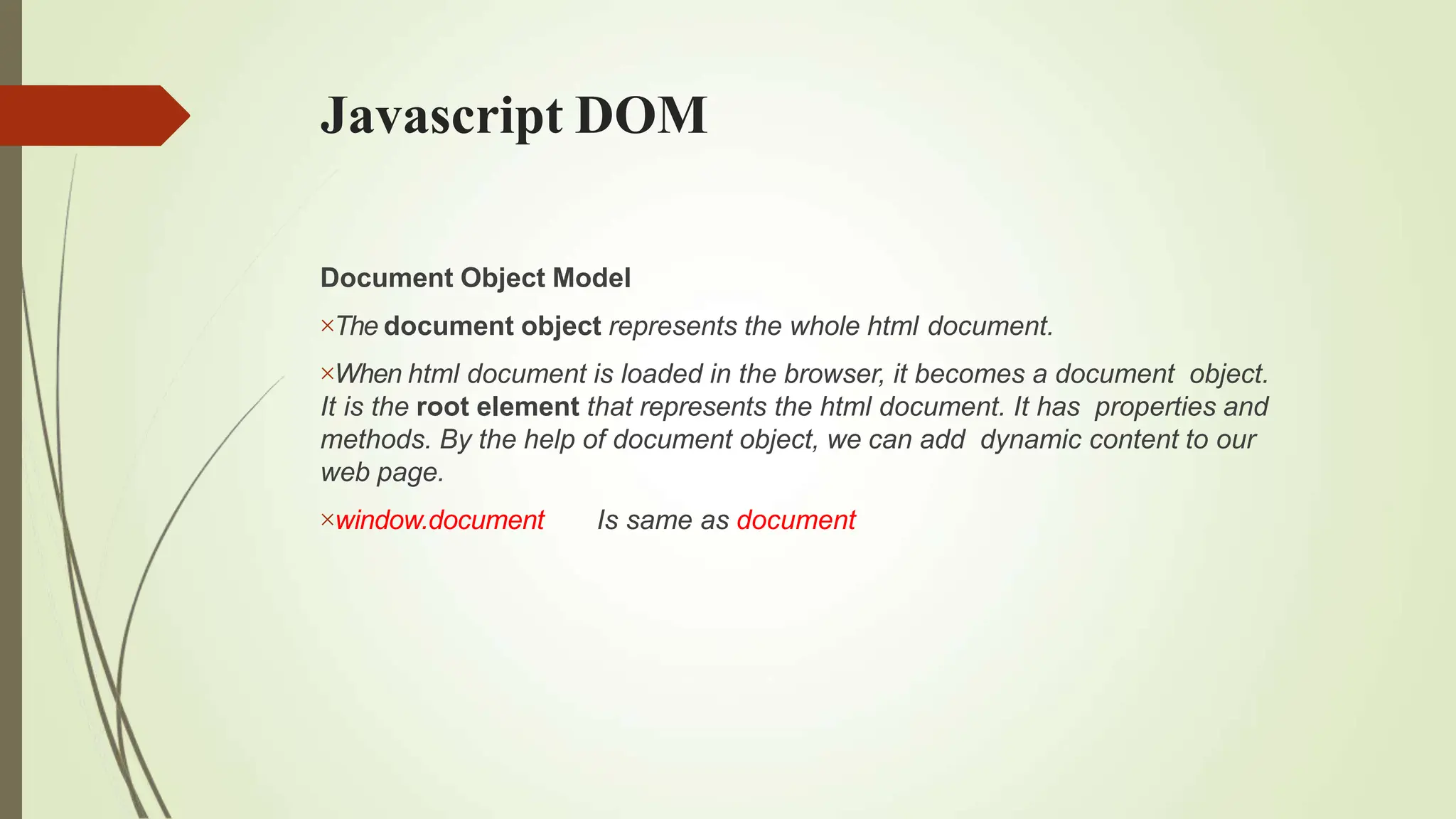 Javascript DOM
Document Object Model
The document object represents the whole html document.
When html document is loaded in the browser, it becomes a document object.
It is the root element that represents the html document. It has properties and
methods. By the help of document object, we can add dynamic content to our
web page.
window.document Is same as document
 