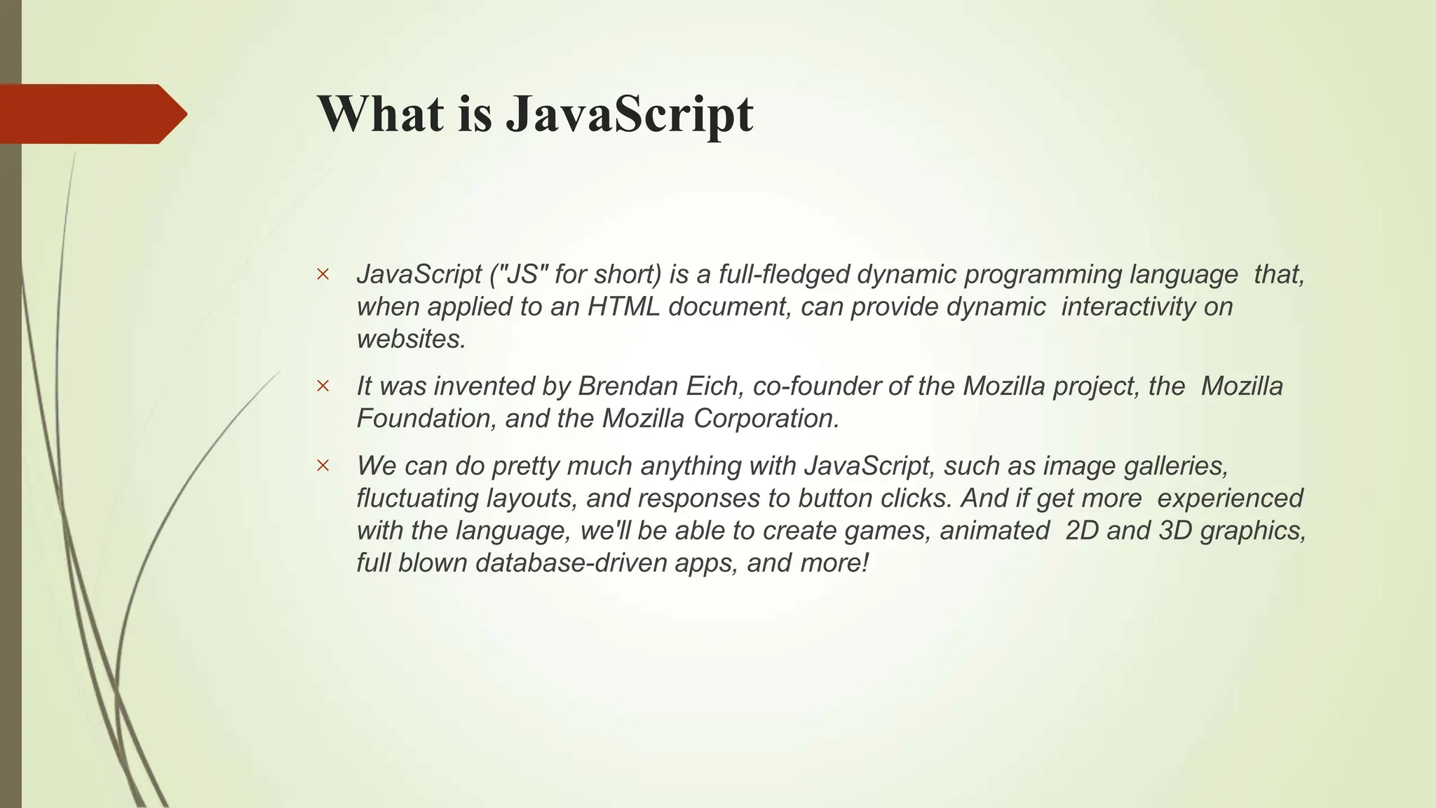 What is JavaScript



JavaScript ("JS" for short) is a full-fledged dynamic programming language that,
when applied to an HTML document, can provide dynamic interactivity on
websites.
It was invented by Brendan Eich, co-founder of the Mozilla project, the Mozilla
Foundation, and the Mozilla Corporation.
We can do pretty much anything with JavaScript, such as image galleries,
fluctuating layouts, and responses to button clicks. And if get more experienced
with the language, we'll be able to create games, animated 2D and 3D graphics,
full blown database-driven apps, and more!
 