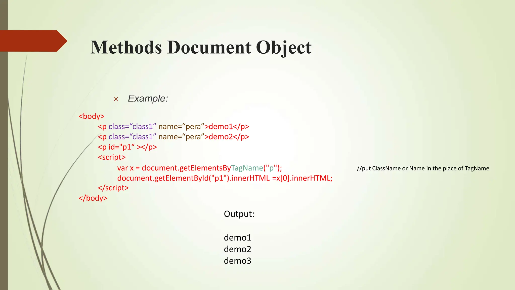 Methods Document Object
//put ClassName or Name in the place of TagName
 Example:
<body>
<p class=“class1” name=“pera”>demo1</p>
<p class=“class1” name=“pera”>demo2</p>
<p id="p1“ ></p>
<script>
var x = document.getElementsByTagName("p");
document.getElementById("p1").innerHTML =x[0].innerHTML;
</script>
</body>
Output:
demo1
demo2
demo3
 