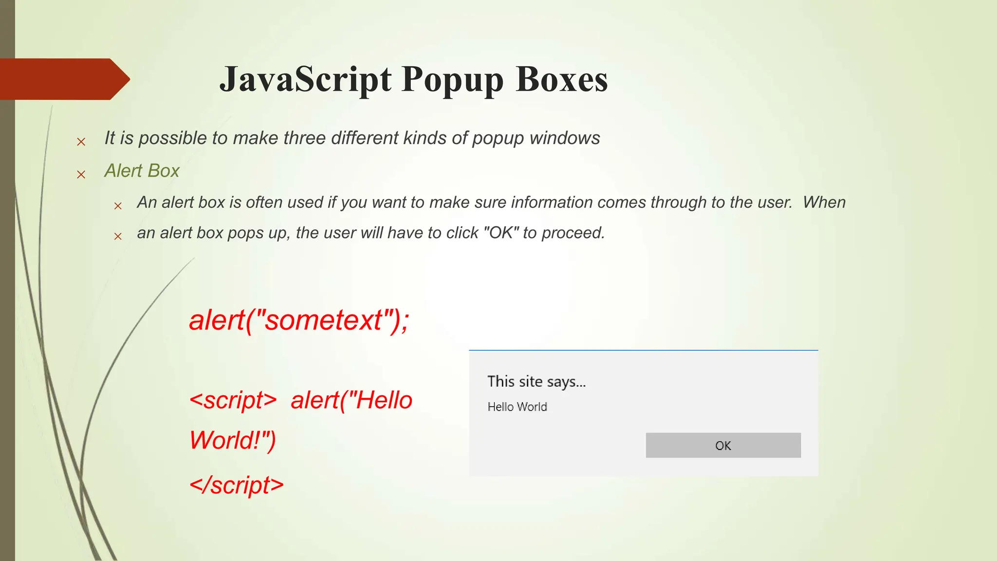 JavaScript Popup Boxes


It is possible to make three different kinds of popup windows
Alert Box


An alert box is often used if you want to make sure information comes through to the user. When
an alert box pops up, the user will have to click "OK" to proceed.
alert("sometext");
<script> alert("Hello
World!")
</script>
 