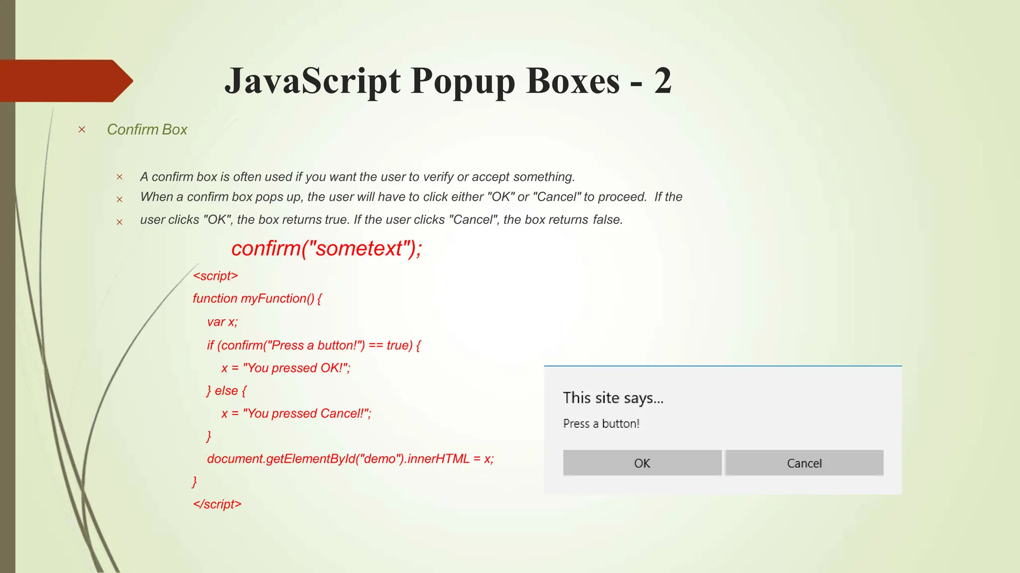 JavaScript Popup Boxes - 2
 Confirm Box



A confirm box is often used if you want the user to verify or accept something.
When a confirm box pops up, the user will have to click either "OK" or "Cancel" to proceed. If the
user clicks "OK", the box returns true. If the user clicks "Cancel", the box returns false.
confirm("sometext");
<script>
function myFunction() {
var x;
if (confirm("Press a button!") == true) {
x = "You pressed OK!";
} else {
x = "You pressed Cancel!";
}
document.getElementById("demo").innerHTML = x;
}
</script>
 