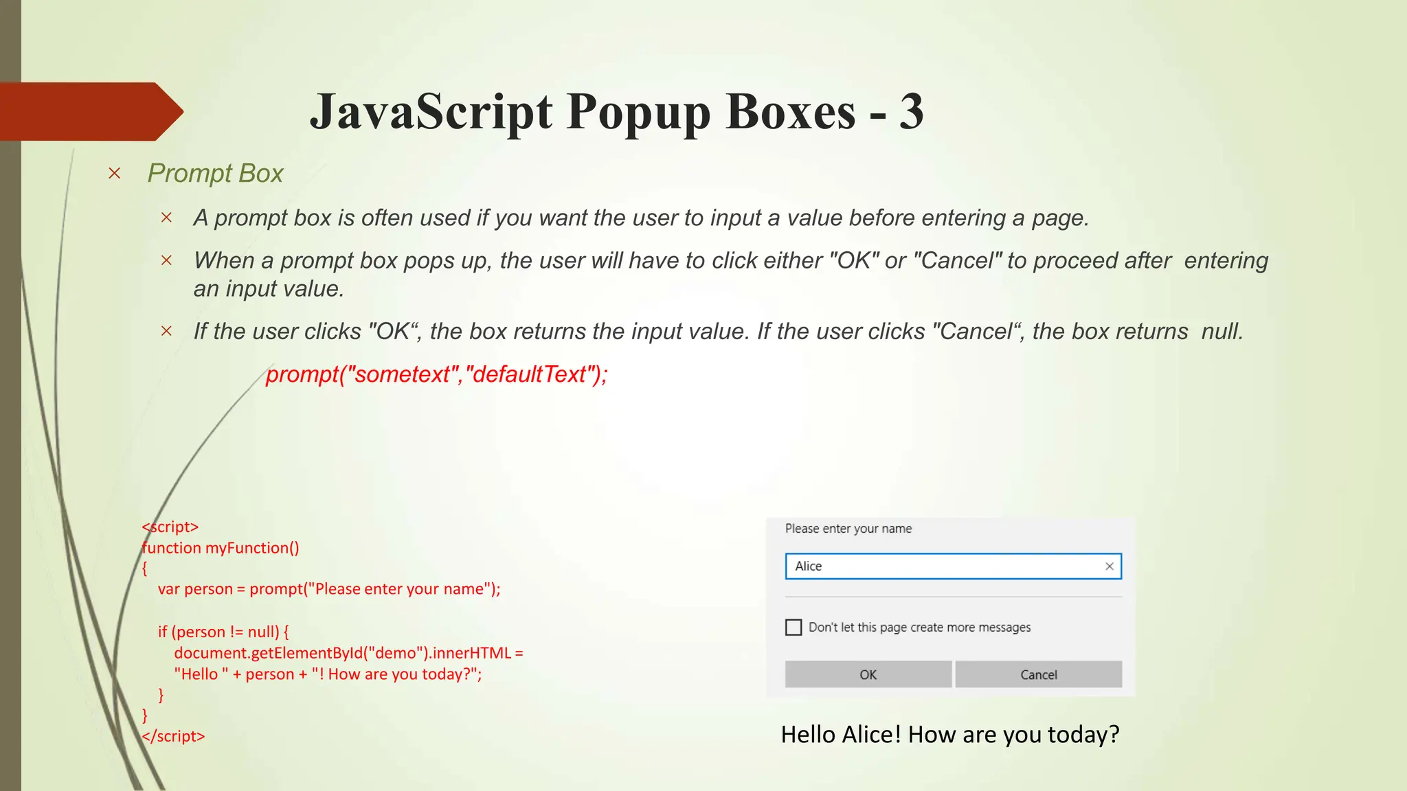 JavaScript Popup Boxes - 3
 Prompt Box



A prompt box is often used if you want the user to input a value before entering a page.
When a prompt box pops up, the user will have to click either "OK" or "Cancel" to proceed after entering
an input value.
If the user clicks "OK“, the box returns the input value. If the user clicks "Cancel“, the box returns null.
prompt("sometext","defaultText");
Hello Alice! How are you today?
<script>
function myFunction()
{
var person = prompt("Please enter your name");
if (person != null) {
document.getElementById("demo").innerHTML =
"Hello " + person + "! How are you today?";
}
}
</script>
 