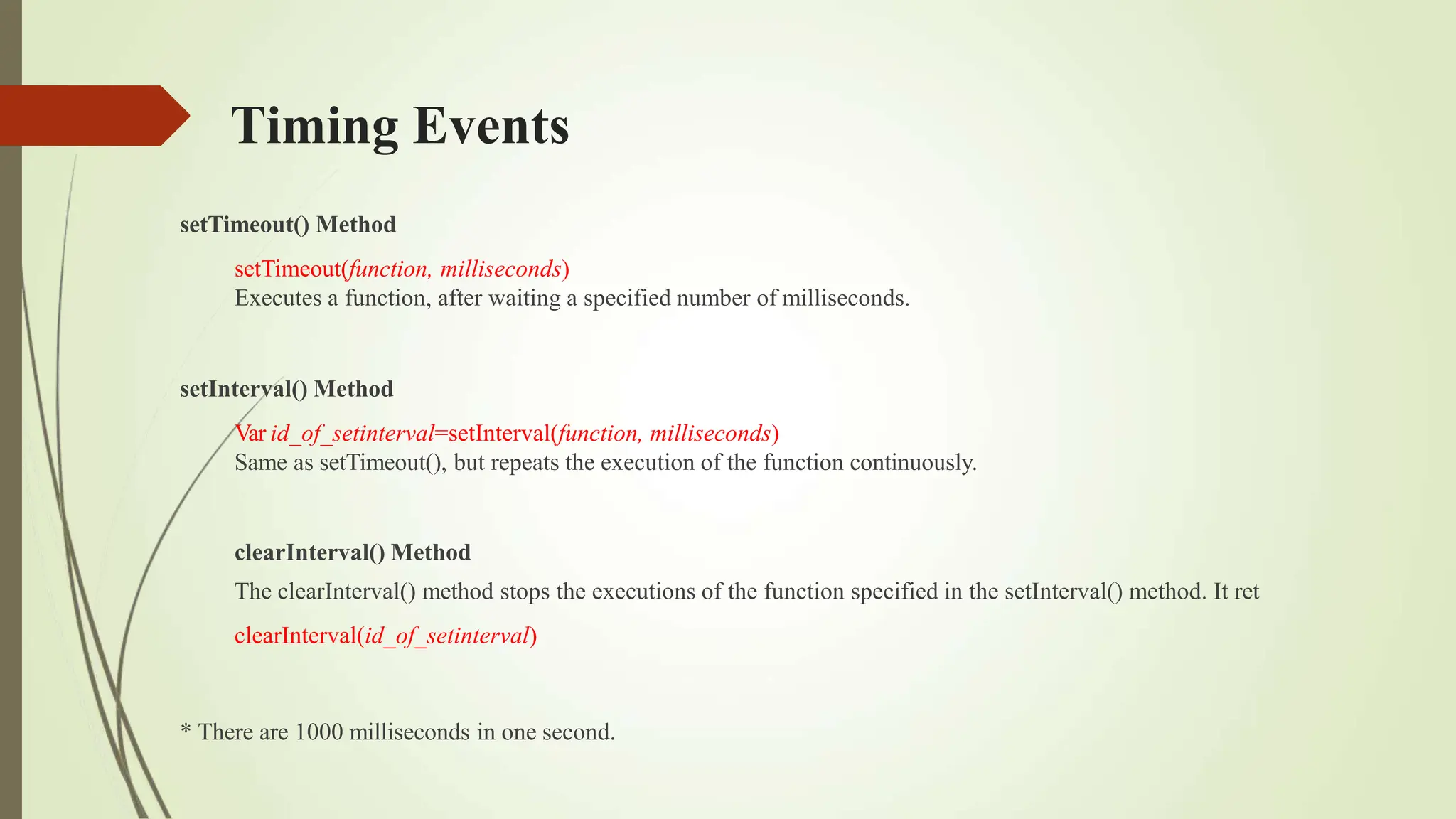Timing Events
setTimeout() Method
setTimeout(function, milliseconds)
Executes a function, after waiting a specified number of milliseconds.
setInterval() Method
Var id_of_setinterval=setInterval(function, milliseconds)
Same as setTimeout(), but repeats the execution of the function continuously.
clearInterval() Method
The clearInterval() method stops the executions of the function specified in the setInterval() method. It ret
clearInterval(id_of_setinterval)
* There are 1000 milliseconds in one second.
 