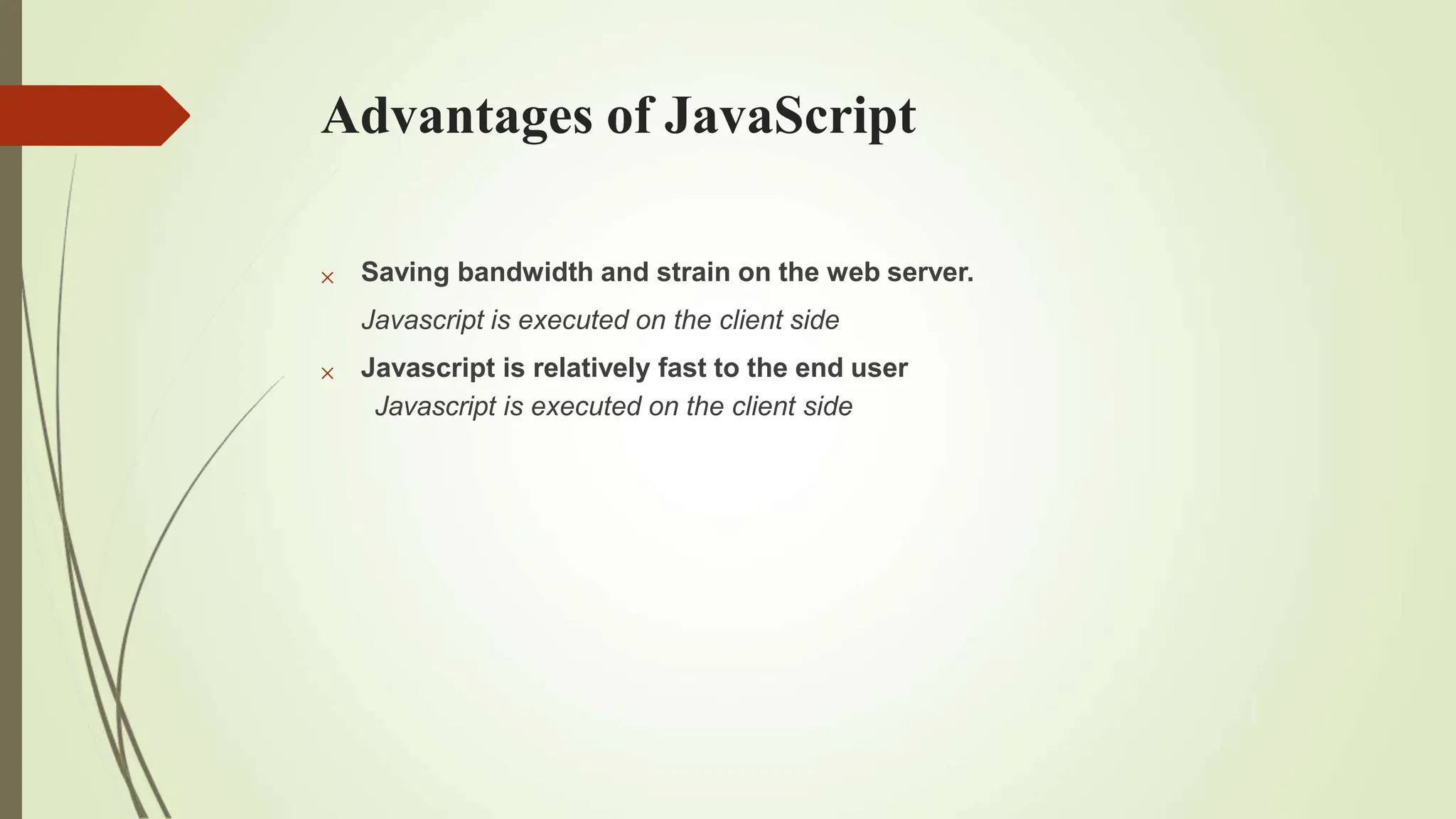Advantages of JavaScript


Saving bandwidth and strain on the web server.
Javascript is executed on the client side
Javascript is relatively fast to the end user
Javascript is executed on the client side
 