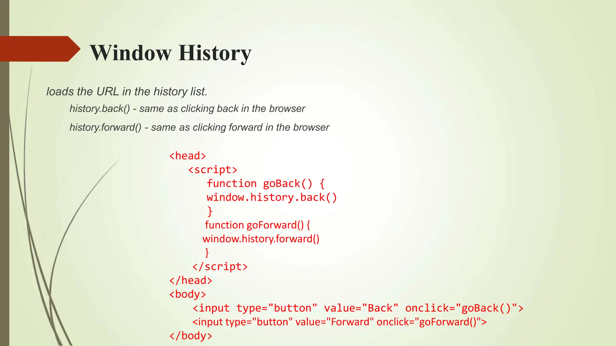 Window History
loads the URL in the history list.
history.back() - same as clicking back in the browser
history.forward() - same as clicking forward in the browser
<head>
<script>
function goBack() {
window.history.back()
}
function goForward() {
window.history.forward()
}
</script>
</head>
<body>
<input type="button" value="Back" onclick="goBack()">
<input type="button" value="Forward" onclick="goForward()">
</body>
 