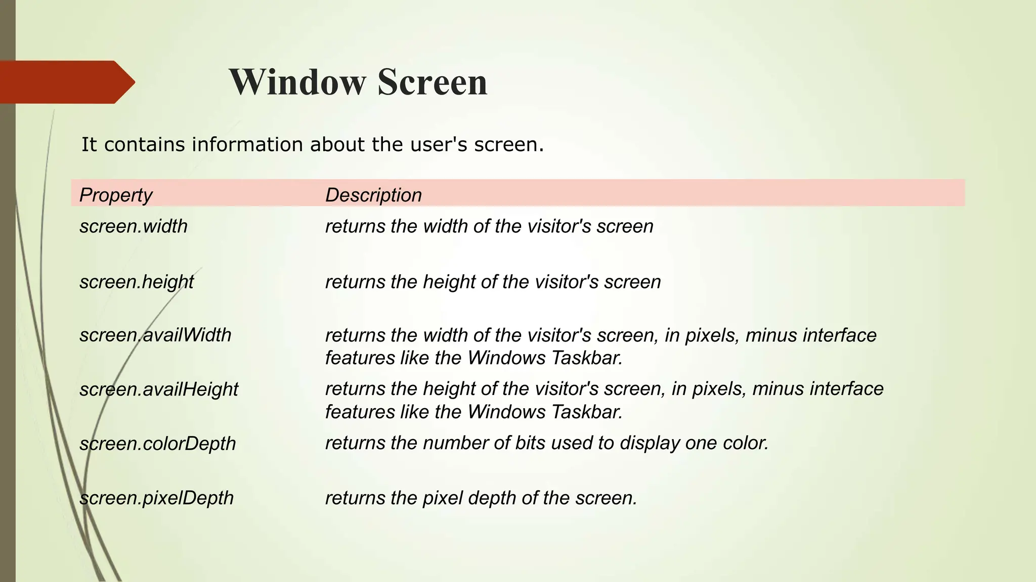 Window Screen
Property Description
screen.width returns the width of the visitor's screen
screen.height returns the height of the visitor's screen
screen.availWidth
screen.availHeight
screen.colorDepth
returns the width of the visitor's screen, in pixels, minus interface
features like the Windows Taskbar.
returns the height of the visitor's screen, in pixels, minus interface
features like the Windows Taskbar.
returns the number of bits used to display one color.
screen.pixelDepth returns the pixel depth of the screen.
It contains information about the user's screen.
 