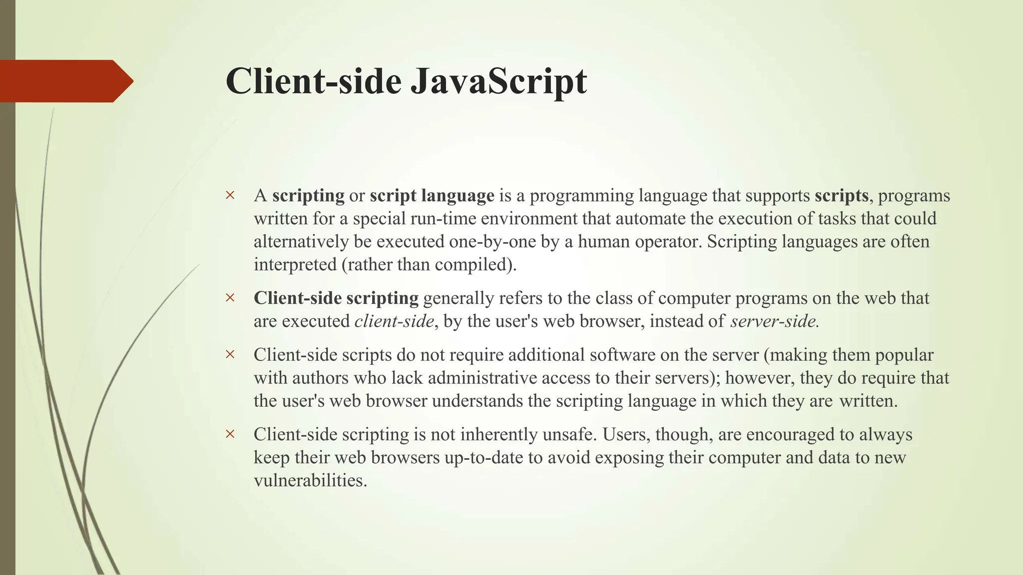 Client-side JavaScript




A scripting or script language is a programming language that supports scripts, programs
written for a special run-time environment that automate the execution of tasks that could
alternatively be executed one-by-one by a human operator. Scripting languages are often
interpreted (rather than compiled).
Client-side scripting generally refers to the class of computer programs on the web that
are executed client-side, by the user's web browser, instead of server-side.
Client-side scripts do not require additional software on the server (making them popular
with authors who lack administrative access to their servers); however, they do require that
the user's web browser understands the scripting language in which they are written.
Client-side scripting is not inherently unsafe. Users, though, are encouraged to always
keep their web browsers up-to-date to avoid exposing their computer and data to new
vulnerabilities.
 