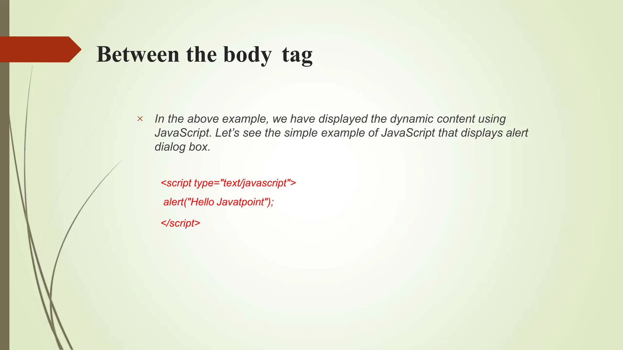 Between the body tag
 In the above example, we have displayed the dynamic content using
JavaScript. Let’s see the simple example of JavaScript that displays alert
dialog box.
<script type="text/javascript">
alert("Hello Javatpoint");
</script>
 