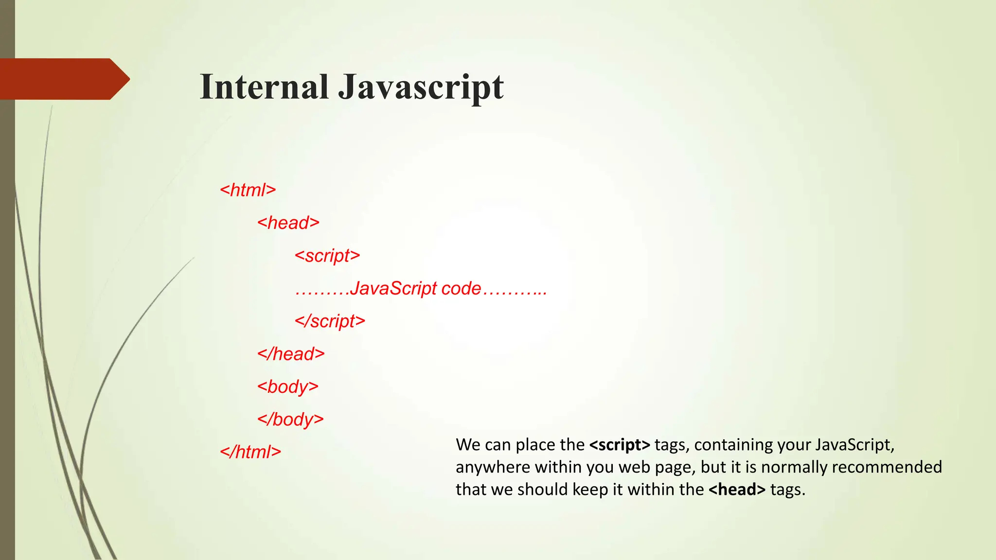 Internal Javascript
<html>
<head>
<script>
………JavaScript code………..
</script>
</head>
<body>
</body>
</html> We can place the <script> tags, containing your JavaScript,
anywhere within you web page, but it is normally recommended
that we should keep it within the <head> tags.
 