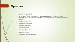 Operators









What is an operator?
Let us take a simple expression 4 + 5 is equal to 9. Here 4 and 5 are called
operands and ‘+’ is called the operator. JavaScript supports the following types of
operators.
Assignment operators
Comparison operators
Arithmetic operators
Bitwise operators
Bitwise shift operators
Logical operators
Conditional (ternary) operator
 