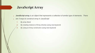 JavaScript Array


JavaScript array is an object that represents a collection of similar type of elements. There
are 3 ways to construct array in JavaScript
1. By array literal
2. By creating instance of Array directly (using new keyword)
3. By using an Array constructor (using new keyword)
 