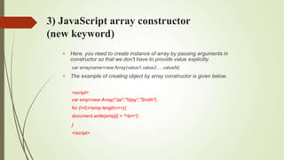 3) JavaScript array constructor
(new keyword)


Here, you need to create instance of array by passing arguments in
constructor so that we don't have to provide value explicitly.
var arrayname=new Array(value1,value2.....valueN);
The example of creating object by array constructor is given below.
<script>
var emp=new Array("Jai","Vijay","Smith");
for (i=0;i<emp.length;i++){
document.write(emp[i] + "<br>");
}
</script>
 