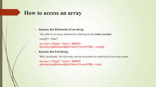 How to access an array


Access the Elements of an Array
You refer to an array element by referring to the index number.
cars[0] = "Opel";
var cars = ["Saab", "Volvo", "BMW"];
document.getElementById("demo").innerHTML = cars[0];
Access the Full Array
With JavaScript, the full array can be accessed by referring to the array name:
var cars = ["Saab", "Volvo", "BMW"];
document.getElementById("demo").innerHTML = cars;
 
