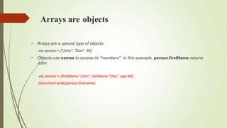 Arrays are objects


Arrays are a special type of objects.
var person = ["John", "Doe", 46];
Objects use names to access its "members". In this example, person.firstName returns
John:
var person = {firstName:"John", lastName:"Doe", age:46};
Document.write(person.firstname);
 