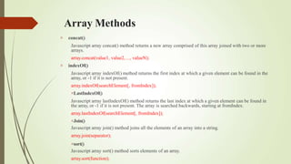 Array Methods


concat()
Javascript array concat() method returns a new array comprised of this array joined with two or more
arrays.
array.concat(value1, value2, ..., valueN);
indexOf()
Javascript array indexOf() method returns the first index at which a given element can be found in the
array, or -1 if it is not present.
array.indexOf(searchElement[, fromIndex]);
LastIndexOf()
Javascript array lastIndexOf() method returns the last index at which a given element can be found in
the array, or -1 if it is not present. The array is searched backwards, starting at fromIndex.
array.lastIndexOf(searchElement[, fromIndex]);
Join()
Javascript array join() method joins all the elements of an array into a string.
array.join(separator);
sort()
Javascript array sort() method sorts elements of an array.
array.sort(function);
 