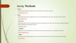 Array Methods


Push()
Javascript array pop() method insert an element at the end of an array
Array.push(value);
Pop()
Javascript array pop() method removes the last element from an array and returns that element.
Array.pop(value);
Reverse()
Javascript array reverse() mmethod reverses the element of an array. The first array element becomes
the last and the last becomes the first.
Array.Reverse();
Unshift()
Adds one or more elements to the front of an array and returns the new length of the array.
Array.Unshift(value);
Shift()
Javascript array shift()method removes the first element from an array and returns that element.
Array.Shift();
 