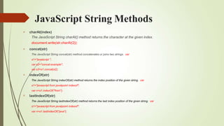 JavaScript String Methods




charAt(index)
The JavaScript String charAt() method returns the character at the given index.
document.write(str.charAt(2));
concat(str)
The JavaScript String concat(str) method concatenates or joins two strings. var
s1="javascript ";
var s2="concat example";
var s3=s1.concat(s2);
indexOf(str)
The JavaScript String indexOf(str) method returns the index position of the given string. var
s1="javascript from javatpoint indexof";
var n=s1.indexOf("from");
lastIndexOf(str)
The JavaScript String lastIndexOf(str) method returns the last index position of the given string. var
s1="javascript from javatpoint indexof";
var n=s1.lastIndexOf("java");
 