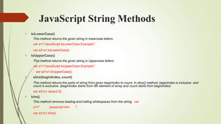 JavaScript String Methods




toLowerCase()
This method returns the given string in lowercase letters.
var s1="JavaScript toLowerCase Example";
var s2=s1.toLowerCase();
toUpperCase()
This method returns the given string in Uppercase letters.
var s1="JavaScript toUpperCase Example";
var s2=s1.toUpperCase();
slice(beginIndex, count)
This method returns the parts of string from given beginIndex to count. In slice() method, beginIndex is inclusive and
count is exclusive. (beginIndex starts from 0th element of array and count starts from beginIndex)
var s2=s1.slice(2,5);
trim()
This method removes leading and trailing whitespaces from the string. var
s1=" javascript trim ";
var s2=s1.trim();
 