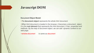 Javascript DOM
Document Object Model
The document object represents the whole html document.
When html document is loaded in the browser, it becomes a document object.
It is the root element that represents the html document. It has properties and
methods. By the help of document object, we can add dynamic content to our
web page.
window.document Is same as document
 