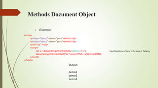 Methods Document Object
//put ClassName or Name in the place of TagName
 Example:
<body>
<p class=“class1” name=“pera”>demo1</p>
<p class=“class1” name=“pera”>demo2</p>
<p id="p1“ ></p>
<script>
var x = document.getElementsByTagName("p");
document.getElementById("p1").innerHTML =x[0].innerHTML;
</script>
</body>
Output:
demo1
demo2
demo3
 