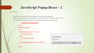 JavaScript Popup Boxes - 2
 Confirm Box



A confirm box is often used if you want the user to verify or accept something.
When a confirm box pops up, the user will have to click either "OK" or "Cancel" to proceed. If the
user clicks "OK", the box returns true. If the user clicks "Cancel", the box returns false.
confirm("sometext");
<script>
function myFunction() {
var x;
if (confirm("Press a button!") == true) {
x = "You pressed OK!";
} else {
x = "You pressed Cancel!";
}
document.getElementById("demo").innerHTML = x;
}
</script>
 