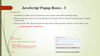 JavaScript Popup Boxes - 3
 Prompt Box



A prompt box is often used if you want the user to input a value before entering a page.
When a prompt box pops up, the user will have to click either "OK" or "Cancel" to proceed after entering
an input value.
If the user clicks "OK“, the box returns the input value. If the user clicks "Cancel“, the box returns null.
prompt("sometext","defaultText");
Hello Alice! How are you today?
<script>
function myFunction()
{
var person = prompt("Please enter your name");
if (person != null) {
document.getElementById("demo").innerHTML =
"Hello " + person + "! How are you today?";
}
}
</script>
 