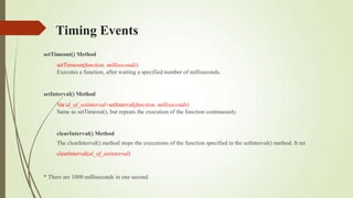 Timing Events
setTimeout() Method
setTimeout(function, milliseconds)
Executes a function, after waiting a specified number of milliseconds.
setInterval() Method
Var id_of_setinterval=setInterval(function, milliseconds)
Same as setTimeout(), but repeats the execution of the function continuously.
clearInterval() Method
The clearInterval() method stops the executions of the function specified in the setInterval() method. It ret
clearInterval(id_of_setinterval)
* There are 1000 milliseconds in one second.
 