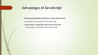 Advantages of JavaScript


Saving bandwidth and strain on the web server.
Javascript is executed on the client side
Javascript is relatively fast to the end user
Javascript is executed on the client side
 