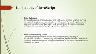 Limitations of JavaScript
 Security Issues
Javascript snippets, once appended onto web pages execute on client servers
immediately and therefore can also be used to exploit the user's system. While
a certain restriction is set by modern web standards on browsers, malicious
code can still be executed complying with the restrictions set.
 Javascript rendering varies
Different layout engines may render Javascript differently resulting in
inconsistency in terms of functionality and interface. While the latest versions of
javascript and rendering have been geared towards a universal standard, certain
variations still exist.
 
