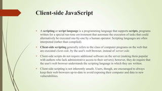 Client-side JavaScript




A scripting or script language is a programming language that supports scripts, programs
written for a special run-time environment that automate the execution of tasks that could
alternatively be executed one-by-one by a human operator. Scripting languages are often
interpreted (rather than compiled).
Client-side scripting generally refers to the class of computer programs on the web that
are executed client-side, by the user's web browser, instead of server-side.
Client-side scripts do not require additional software on the server (making them popular
with authors who lack administrative access to their servers); however, they do require that
the user's web browser understands the scripting language in which they are written.
Client-side scripting is not inherently unsafe. Users, though, are encouraged to always
keep their web browsers up-to-date to avoid exposing their computer and data to new
vulnerabilities.
 
