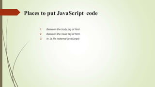 Places to put JavaScript code
1. Between the body tag of html
2. Between the head tag of html
3. In .js file (external javaScript)
 