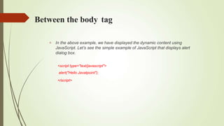 Between the body tag
 In the above example, we have displayed the dynamic content using
JavaScript. Let’s see the simple example of JavaScript that displays alert
dialog box.
<script type="text/javascript">
alert("Hello Javatpoint");
</script>
 