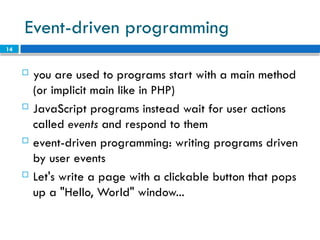 14
Event-driven programming
 you are used to programs start with a main method
(or implicit main like in PHP)
 JavaScript programs instead wait for user actions
called events and respond to them
 event-driven programming: writing programs driven
by user events
 Let's write a page with a clickable button that pops
up a "Hello, World" window...
 