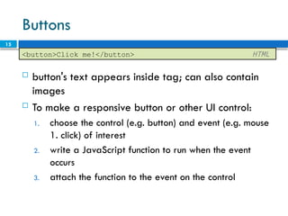 15
Buttons
 button's text appears inside tag; can also contain
images
 To make a responsive button or other UI control:
1. choose the control (e.g. button) and event (e.g. mouse
1. click) of interest
2. write a JavaScript function to run when the event
occurs
3. attach the function to the event on the control
<button>Click me!</button> HTML
 