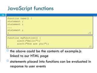 16
JavaScript functions
function name() {
statement ;
statement ;
...
statement ;
} JS
 the above could be the contents of example.js
linked to our HTML page
 statements placed into functions can be evaluated in
response to user events
function myFunction() {
alert("Hello!");
alert("How are you?");
} JS
 