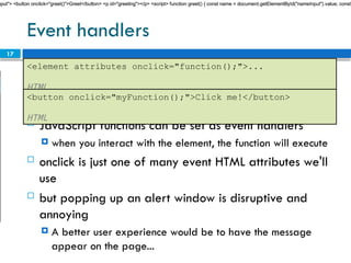 17
Event handlers
 JavaScript functions can be set as event handlers
 when you interact with the element, the function will execute
 onclick is just one of many event HTML attributes we'll
use
 but popping up an alert window is disruptive and
annoying
 A better user experience would be to have the message
appear on the page...
<element attributes onclick="function();">...
HTML
<button onclick="myFunction();">Click me!</button>
HTML
nput"> <button onclick="greet()">Greet</button> <p id="greeting"></p> <script> function greet() { const name = document.getElementById("nameInput").value; const
nput"> <button onclick="greet()">Greet</button> <p id="greeting"></p> <script> function greet() { const name = document.getElementById("nameInput").value; const
nput"> <button onclick="greet()">Greet</button> <p id="greeting"></p> <script> function greet() { const name = document.getElementById("nameInput").value; const
 