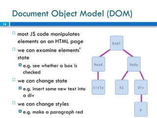 18
Document Object Model (DOM)
 most JS code manipulates
elements on an HTML page
 we can examine elements'
state
 e.g. see whether a box is
checked
 we can change state
 e.g. insert some new text into
a div
 we can change styles
 e.g. make a paragraph red
 