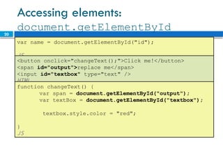 20
Accessing elements:
document.getElementById
var name = document.getElementById("id");
JS
<button onclick="changeText();">Click me!</button>
<span id="output">replace me</span>
<input id="textbox" type="text" />
HTML
function changeText() {
var span = document.getElementById("output");
var textBox = document.getElementById("textbox");
textbox.style.color = "red";
}
JS
 