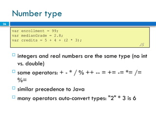 26
Number type
 integers and real numbers are the same type (no int
vs. double)
 same operators: + - * / % ++ -- = += -= *= /=
%=
 similar precedence to Java
 many operators auto-convert types: "2" * 3 is 6
var enrollment = 99;
var medianGrade = 2.8;
var credits = 5 + 4 + (2 * 3);
JS
 