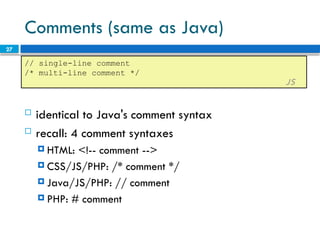 27
Comments (same as Java)
 identical to Java's comment syntax
 recall: 4 comment syntaxes
 HTML: <!-- comment -->
 CSS/JS/PHP: /* comment */
 Java/JS/PHP: // comment
 PHP: # comment
// single-line comment
/* multi-line comment */
JS
 