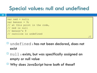 29
Special values: null and undefined
var ned = null;
var benson = 9;
// at this point in the code,
// ned is null
// benson's 9
// caroline is undefined
JS
 undefined : has not been declared, does not
exist
 null : exists, but was specifically assigned an
empty or null value
 Why does JavaScript have both of these?
 