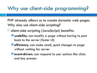 3
Why use client-side programming?
PHP already allows us to create dynamic web pages.
Why also use client-side scripting?
 client-side scripting (JavaScript) benefits:
 usability: can modify a page without having to post
back to the server (faster UI)
 efficiency: can make small, quick changes to page
without waiting for server
 event-driven: can respond to user actions like clicks
and key presses
 