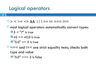 30
Logical operators
 > < >= <= && || ! == != === !==
 most logical operators automatically convert types:
 5 < "7" is true
 42 == 42.0 is true
 "5.0" == 5 is true
 === and !== are strict equality tests; checks both
type and value
 "5.0" === 5 is false
 