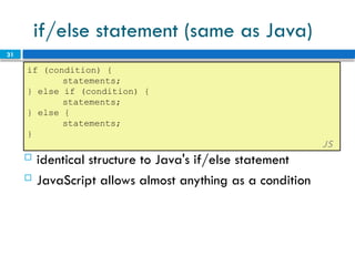 31
if/else statement (same as Java)
if (condition) {
statements;
} else if (condition) {
statements;
} else {
statements;
}
JS
 identical structure to Java's if/else statement
 JavaScript allows almost anything as a condition
 